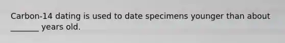 Carbon-14 dating is used to date specimens younger than about _______ years old.