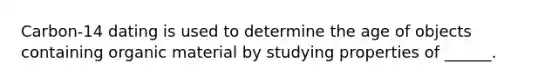 Carbon-14 dating is used to determine the age of objects containing organic material by studying properties of ______.