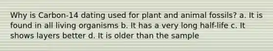 Why is Carbon-14 dating used for plant and animal fossils? a. It is found in all living organisms b. It has a very long half-life c. It shows layers better d. It is older than the sample