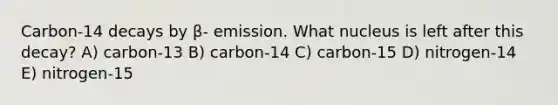 Carbon-14 decays by β- emission. What nucleus is left after this decay? A) carbon-13 B) carbon-14 C) carbon-15 D) nitrogen-14 E) nitrogen-15