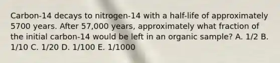 Carbon-14 decays to nitrogen-14 with a half-life of approximately 5700 years. After 57,000 years, approximately what fraction of the initial carbon-14 would be left in an organic sample? A. 1/2 B. 1/10 C. 1/20 D. 1/100 E. 1/1000