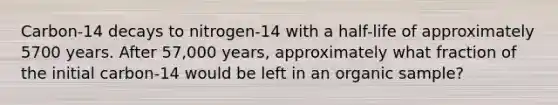 Carbon-14 decays to nitrogen-14 with a half-life of approximately 5700 years. After 57,000 years, approximately what fraction of the initial carbon-14 would be left in an organic sample?