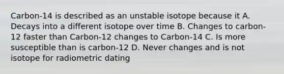 Carbon-14 is described as an unstable isotope because it A. Decays into a different isotope over time B. Changes to carbon-12 faster than Carbon-12 changes to Carbon-14 C. Is more susceptible than is carbon-12 D. Never changes and is not isotope for radiometric dating