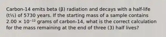 Carbon-14 emits beta (β) radiation and decays with a half-life (t½) of 5730 years. If the starting mass of a sample contains 2.00 × 10⁻¹² grams of carbon-14, what is the correct calculation for the mass remaining at the end of three (3) half lives?