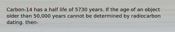 Carbon-14 has a half life of 5730 years. If the age of an object older than 50,000 years cannot be determined by radiocarbon dating. then-