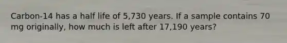 Carbon-14 has a half life of 5,730 years. If a sample contains 70 mg originally, how much is left after 17,190 years?