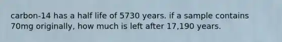 carbon-14 has a half life of 5730 years. if a sample contains 70mg originally, how much is left after 17,190 years.