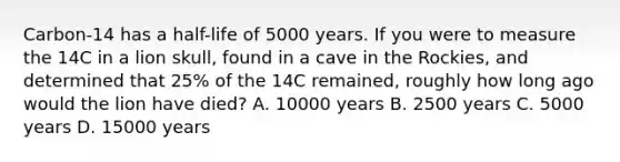 Carbon-14 has a half-life of 5000 years. If you were to measure the 14C in a lion skull, found in a cave in the Rockies, and determined that 25% of the 14C remained, roughly how long ago would the lion have died? A. 10000 years B. 2500 years C. 5000 years D. 15000 years