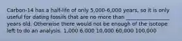 Carbon-14 has a half-life of only 5,000-6,000 years, so it is only useful for dating fossils that are no more than _________________ years old. Otherwise there would not be enough of the isotope left to do an analysis. 1,000 6,000 10,000 60,000 100,000