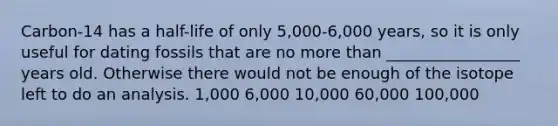 Carbon-14 has a half-life of only 5,000-6,000 years, so it is only useful for dating fossils that are no more than _________________ years old. Otherwise there would not be enough of the isotope left to do an analysis. 1,000 6,000 10,000 60,000 100,000