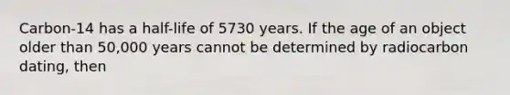 Carbon-14 has a half-life of 5730 years. If the age of an object older than 50,000 years cannot be determined by radiocarbon dating, then