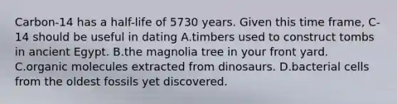 Carbon-14 has a half-life of 5730 years. Given this time frame, C-14 should be useful in dating A.timbers used to construct tombs in ancient Egypt. B.the magnolia tree in your front yard. C.organic molecules extracted from dinosaurs. D.bacterial cells from the oldest fossils yet discovered.