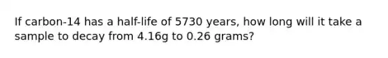 If carbon-14 has a half-life of 5730 years, how long will it take a sample to decay from 4.16g to 0.26 grams?