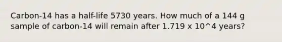 Carbon-14 has a half-life 5730 years. How much of a 144 g sample of carbon-14 will remain after 1.719 x 10^4 years?