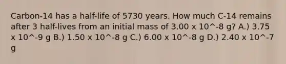 Carbon-14 has a half-life of 5730 years. How much C-14 remains after 3 half-lives from an initial mass of 3.00 x 10^-8 g? A.) 3.75 x 10^-9 g B.) 1.50 x 10^-8 g C.) 6.00 x 10^-8 g D.) 2.40 x 10^-7 g