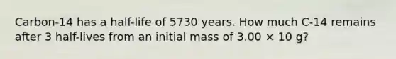 Carbon-14 has a half-life of 5730 years. How much C-14 remains after 3 half-lives from an initial mass of 3.00 × 10 g?