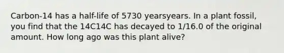 Carbon-14 has a half-life of 5730 yearsyears. In a plant fossil, you find that the 14C14C has decayed to 1/16.0 of the original amount. How long ago was this plant alive?