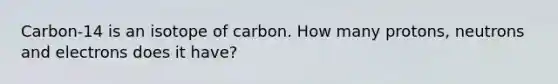 Carbon-14 is an isotope of carbon. How many protons, neutrons and electrons does it have?