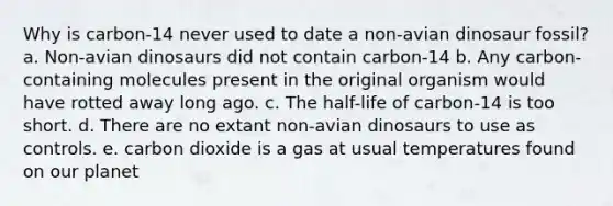 Why is carbon-14 never used to date a non-avian dinosaur fossil? a. Non-avian dinosaurs did not contain carbon-14 b. Any carbon-containing molecules present in the original organism would have rotted away long ago. c. The half-life of carbon-14 is too short. d. There are no extant non-avian dinosaurs to use as controls. e. carbon dioxide is a gas at usual temperatures found on our planet