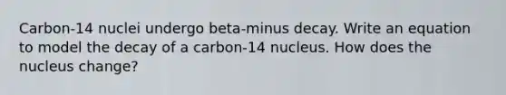 Carbon-14 nuclei undergo beta-minus decay. Write an equation to model the decay of a carbon-14 nucleus. How does the nucleus change?