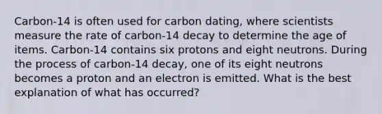 Carbon-14 is often used for carbon dating, where scientists measure the rate of carbon-14 decay to determine the age of items. Carbon-14 contains six protons and eight neutrons. During the process of carbon-14 decay, one of its eight neutrons becomes a proton and an electron is emitted. What is the best explanation of what has occurred?