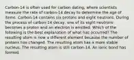 Carbon-14 is often used for carbon dating, where scientists measure the rate of carbon-14 decay to determine the age of items. Carbon-14 contains six protons and eight neutrons. During the process of carbon-14 decay, one of its eight neutrons becomes a proton and an electron is emitted. Which of the following is the best explanation of what has occurred? The resulting atom is now a different element because the number of protons has changed. The resulting atom has a more stable nucleus. The resulting atom is still carbon-14. An ionic bond has formed.