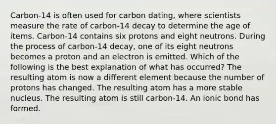 Carbon-14 is often used for carbon dating, where scientists measure the rate of carbon-14 decay to determine the age of items. Carbon-14 contains six protons and eight neutrons. During the process of carbon-14 decay, one of its eight neutrons becomes a proton and an electron is emitted. Which of the following is the best explanation of what has occurred? The resulting atom is now a different element because the number of protons has changed. The resulting atom has a more stable nucleus. The resulting atom is still carbon-14. An ionic bond has formed.