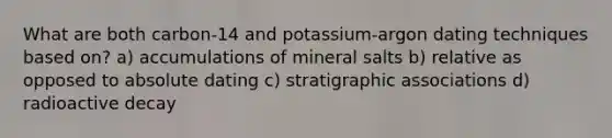 What are both carbon-14 and potassium-argon dating techniques based on? a) accumulations of mineral salts b) relative as opposed to absolute dating c) stratigraphic associations d) radioactive decay