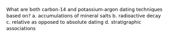 What are both carbon-14 and potassium-argon dating techniques based on? a. accumulations of mineral salts b. radioactive decay c. relative as opposed to absolute dating d. stratigraphic associations