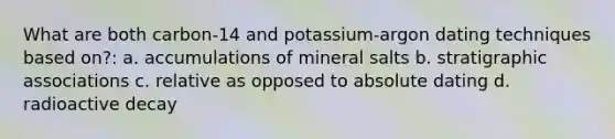 What are both carbon-14 and potassium-argon dating techniques based on?: a. accumulations of mineral salts b. stratigraphic associations c. relative as opposed to absolute dating d. radioactive decay