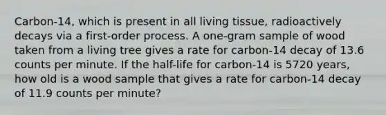 Carbon-14, which is present in all living tissue, radioactively decays via a first-order process. A one-gram sample of wood taken from a living tree gives a rate for carbon-14 decay of 13.6 counts per minute. If the half-life for carbon-14 is 5720 years, how old is a wood sample that gives a rate for carbon-14 decay of 11.9 counts per minute?