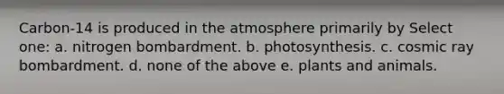 Carbon-14 is produced in the atmosphere primarily by Select one: a. nitrogen bombardment. b. photosynthesis. c. cosmic ray bombardment. d. none of the above e. plants and animals.