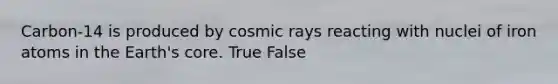 Carbon-14 is produced by cosmic rays reacting with nuclei of iron atoms in the Earth's core. True False