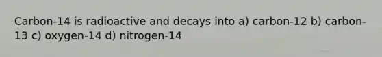 Carbon-14 is radioactive and decays into a) carbon-12 b) carbon-13 c) oxygen-14 d) nitrogen-14