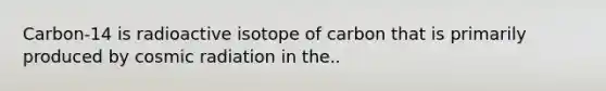 Carbon-14 is radioactive isotope of carbon that is primarily produced by cosmic radiation in the..