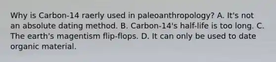 Why is Carbon-14 raerly used in paleoanthropology? A. It's not an absolute dating method. B. Carbon-14's half-life is too long. C. The earth's magentism flip-flops. D. It can only be used to date organic material.