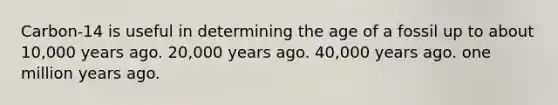 Carbon-14 is useful in determining the age of a fossil up to about 10,000 years ago. 20,000 years ago. 40,000 years ago. one million years ago.