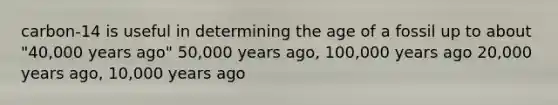 carbon-14 is useful in determining the age of a fossil up to about "40,000 years ago" 50,000 years ago, 100,000 years ago 20,000 years ago, 10,000 years ago