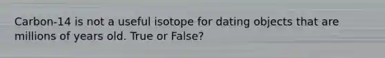 Carbon-14 is not a useful isotope for dating objects that are millions of years old. True or False?