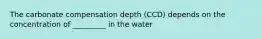 The carbonate compensation depth (CCD) depends on the concentration of _________ in the water