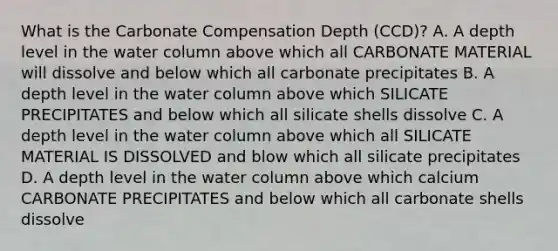 What is the Carbonate Compensation Depth (CCD)? A. A depth level in the water column above which all CARBONATE MATERIAL will dissolve and below which all carbonate precipitates B. A depth level in the water column above which SILICATE PRECIPITATES and below which all silicate shells dissolve C. A depth level in the water column above which all SILICATE MATERIAL IS DISSOLVED and blow which all silicate precipitates D. A depth level in the water column above which calcium CARBONATE PRECIPITATES and below which all carbonate shells dissolve