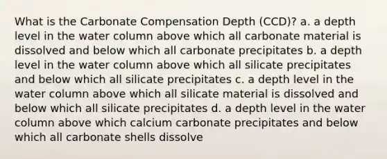 What is the Carbonate Compensation Depth (CCD)? a. a depth level in the water column above which all carbonate material is dissolved and below which all carbonate precipitates b. a depth level in the water column above which all silicate precipitates and below which all silicate precipitates c. a depth level in the water column above which all silicate material is dissolved and below which all silicate precipitates d. a depth level in the water column above which calcium carbonate precipitates and below which all carbonate shells dissolve