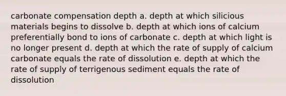 carbonate compensation depth a. depth at which silicious materials begins to dissolve b. depth at which ions of calcium preferentially bond to ions of carbonate c. depth at which light is no longer present d. depth at which the rate of supply of calcium carbonate equals the rate of dissolution e. depth at which the rate of supply of terrigenous sediment equals the rate of dissolution