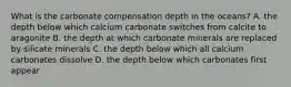 What is the carbonate compensation depth in the oceans? A. the depth below which calcium carbonate switches from calcite to aragonite B. the depth at which carbonate minerals are replaced by silicate minerals C. the depth below which all calcium carbonates dissolve D. the depth below which carbonates first appear