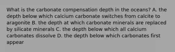 What is the carbonate compensation depth in the oceans? A. the depth below which calcium carbonate switches from calcite to aragonite B. the depth at which carbonate minerals are replaced by silicate minerals C. the depth below which all calcium carbonates dissolve D. the depth below which carbonates first appear