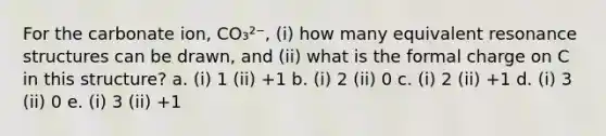 For the carbonate ion, CO₃²⁻, (i) how many equivalent resonance structures can be drawn, and (ii) what is the formal charge on C in this structure? a. (i) 1 (ii) +1 b. (i) 2 (ii) 0 c. (i) 2 (ii) +1 d. (i) 3 (ii) 0 e. (i) 3 (ii) +1