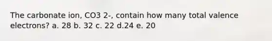 The carbonate ion, CO3 2-, contain how many total valence electrons? a. 28 b. 32 c. 22 d.24 e. 20