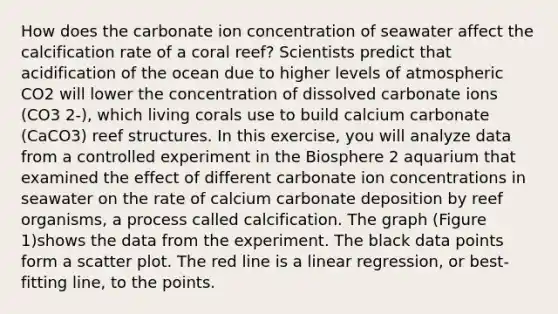 How does the carbonate ion concentration of seawater affect the calcification rate of a coral reef? Scientists predict that acidification of the ocean due to higher levels of atmospheric CO2 will lower the concentration of dissolved carbonate ions (CO3 2-), which living corals use to build calcium carbonate (CaCO3) reef structures. In this exercise, you will analyze data from a controlled experiment in the Biosphere 2 aquarium that examined the effect of different carbonate ion concentrations in seawater on the rate of calcium carbonate deposition by reef organisms, a process called calcification. The graph (Figure 1)shows the data from the experiment. The black data points form a scatter plot. The red line is a linear regression, or best-fitting line, to the points.