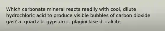 Which carbonate mineral reacts readily with cool, dilute hydrochloric acid to produce visible bubbles of carbon dioxide gas? a. quartz b. gypsum c. plagioclase d. calcite