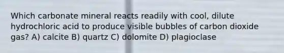 Which carbonate mineral reacts readily with cool, dilute hydrochloric acid to produce visible bubbles of carbon dioxide gas? A) calcite B) quartz C) dolomite D) plagioclase